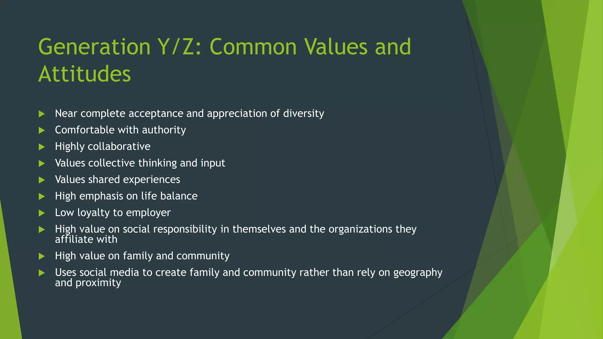 Generation Y/Z: Common Values and
Attitudes
 Near complete acceptance and appreciation of diversity
 Comfortable with authority
 Highly collaborative
 Values collective thinking and input
 Values shared experiences
 High emphasis on life balance
 Low loyalty to employer
 High value on social responsibility in themselves and the organizations they
affiliate with
 High value on family and community
 Uses social media to create family and community rather than rely on geography
and proximity
 