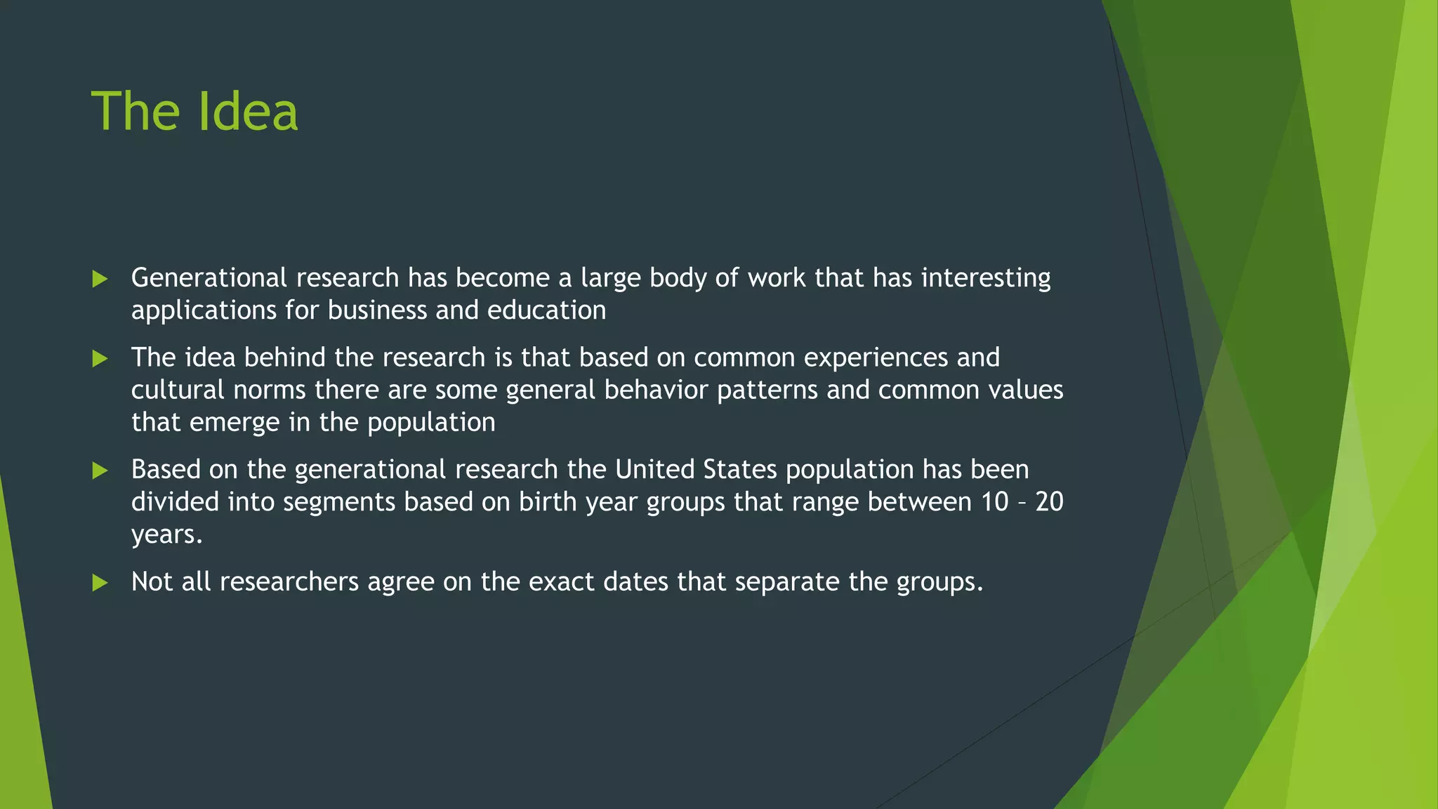The Idea
 Generational research has become a large body of work that has interesting
applications for business and education
 The idea behind the research is that based on common experiences and
cultural norms there are some general behavior patterns and common values
that emerge in the population
 Based on the generational research the United States population has been
divided into segments based on birth year groups that range between 10 – 20
years.
 Not all researchers agree on the exact dates that separate the groups.
 