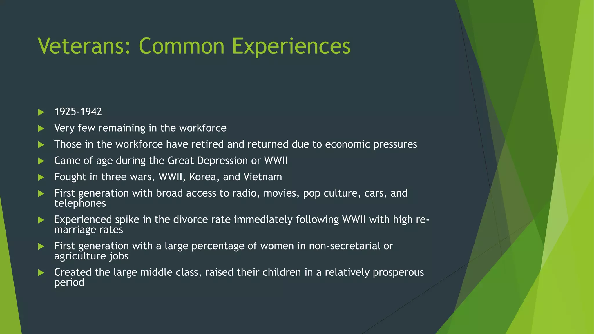 Veterans: Common Experiences
 1925-1942
 Very few remaining in the workforce
 Those in the workforce have retired and returned due to economic pressures
 Came of age during the Great Depression or WWII
 Fought in three wars, WWII, Korea, and Vietnam
 First generation with broad access to radio, movies, pop culture, cars, and
telephones
 Experienced spike in the divorce rate immediately following WWII with high re-
marriage rates
 First generation with a large percentage of women in non-secretarial or
agriculture jobs
 Created the large middle class, raised their children in a relatively prosperous
period
 
