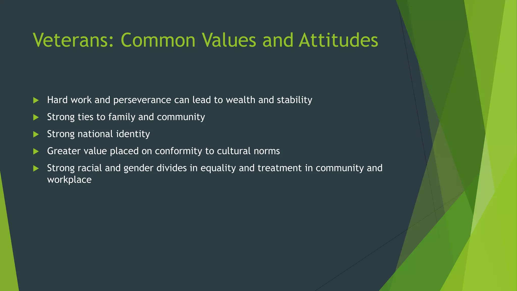Veterans: Common Values and Attitudes
 Hard work and perseverance can lead to wealth and stability
 Strong ties to family and community
 Strong national identity
 Greater value placed on conformity to cultural norms
 Strong racial and gender divides in equality and treatment in community and
workplace
 