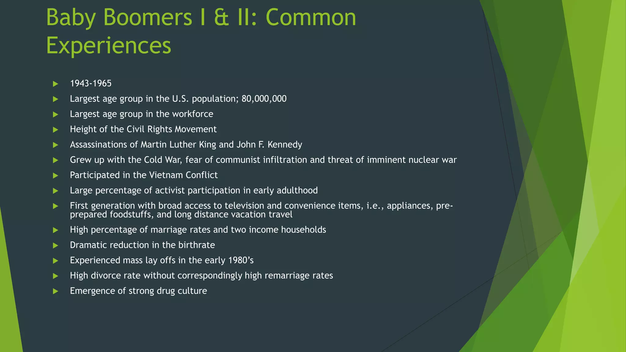 Baby Boomers I & II: Common
Experiences
 1943-1965
 Largest age group in the U.S. population; 80,000,000
 Largest age group in the workforce
 Height of the Civil Rights Movement
 Assassinations of Martin Luther King and John F. Kennedy
 Grew up with the Cold War, fear of communist infiltration and threat of imminent nuclear war
 Participated in the Vietnam Conflict
 Large percentage of activist participation in early adulthood
 First generation with broad access to television and convenience items, i.e., appliances, pre-
prepared foodstuffs, and long distance vacation travel
 High percentage of marriage rates and two income households
 Dramatic reduction in the birthrate
 Experienced mass lay offs in the early 1980’s
 High divorce rate without correspondingly high remarriage rates
 Emergence of strong drug culture
 