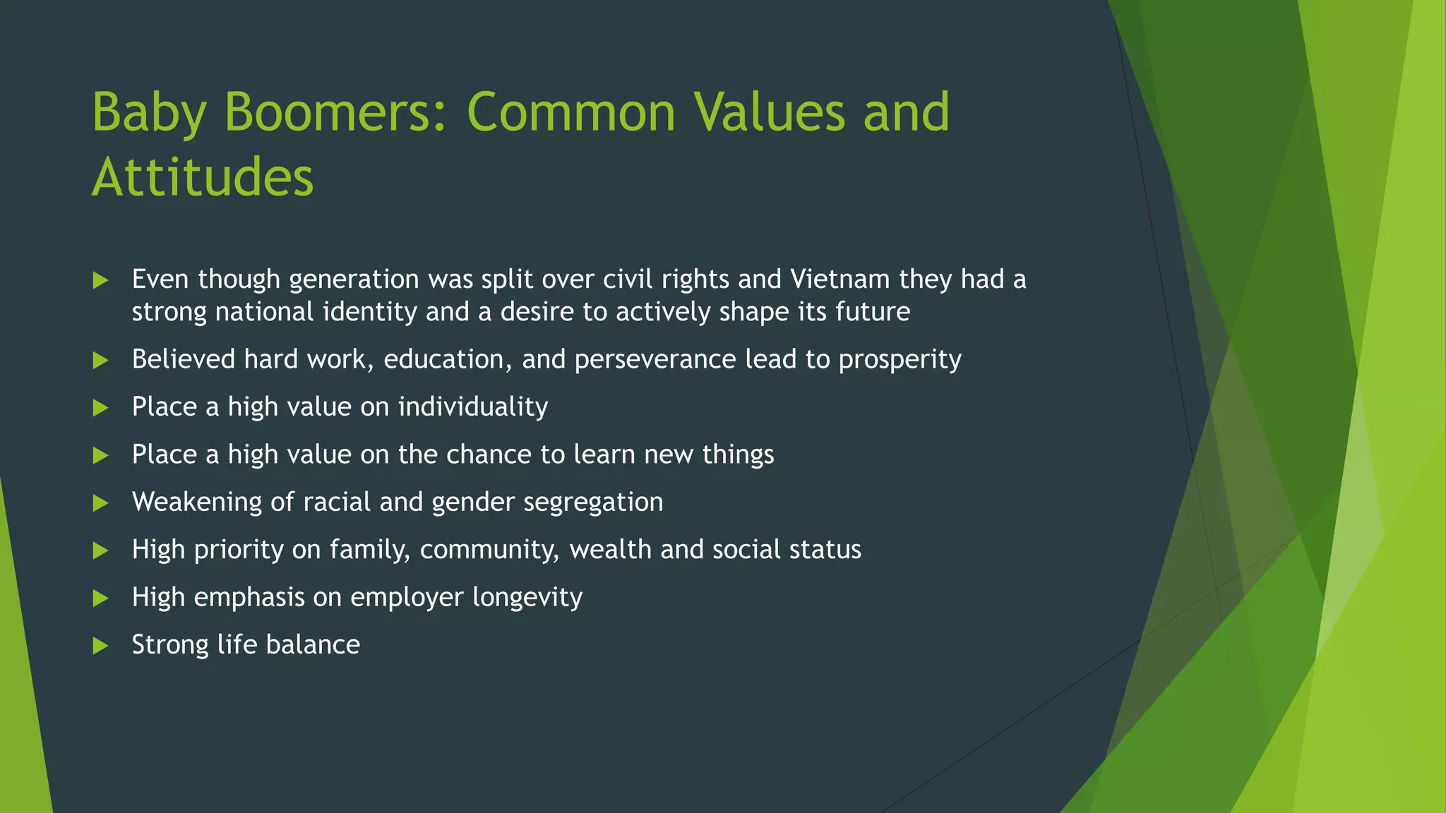 Baby Boomers: Common Values and
Attitudes
 Even though generation was split over civil rights and Vietnam they had a
strong national identity and a desire to actively shape its future
 Believed hard work, education, and perseverance lead to prosperity
 Place a high value on individuality
 Place a high value on the chance to learn new things
 Weakening of racial and gender segregation
 High priority on family, community, wealth and social status
 High emphasis on employer longevity
 Strong life balance
 