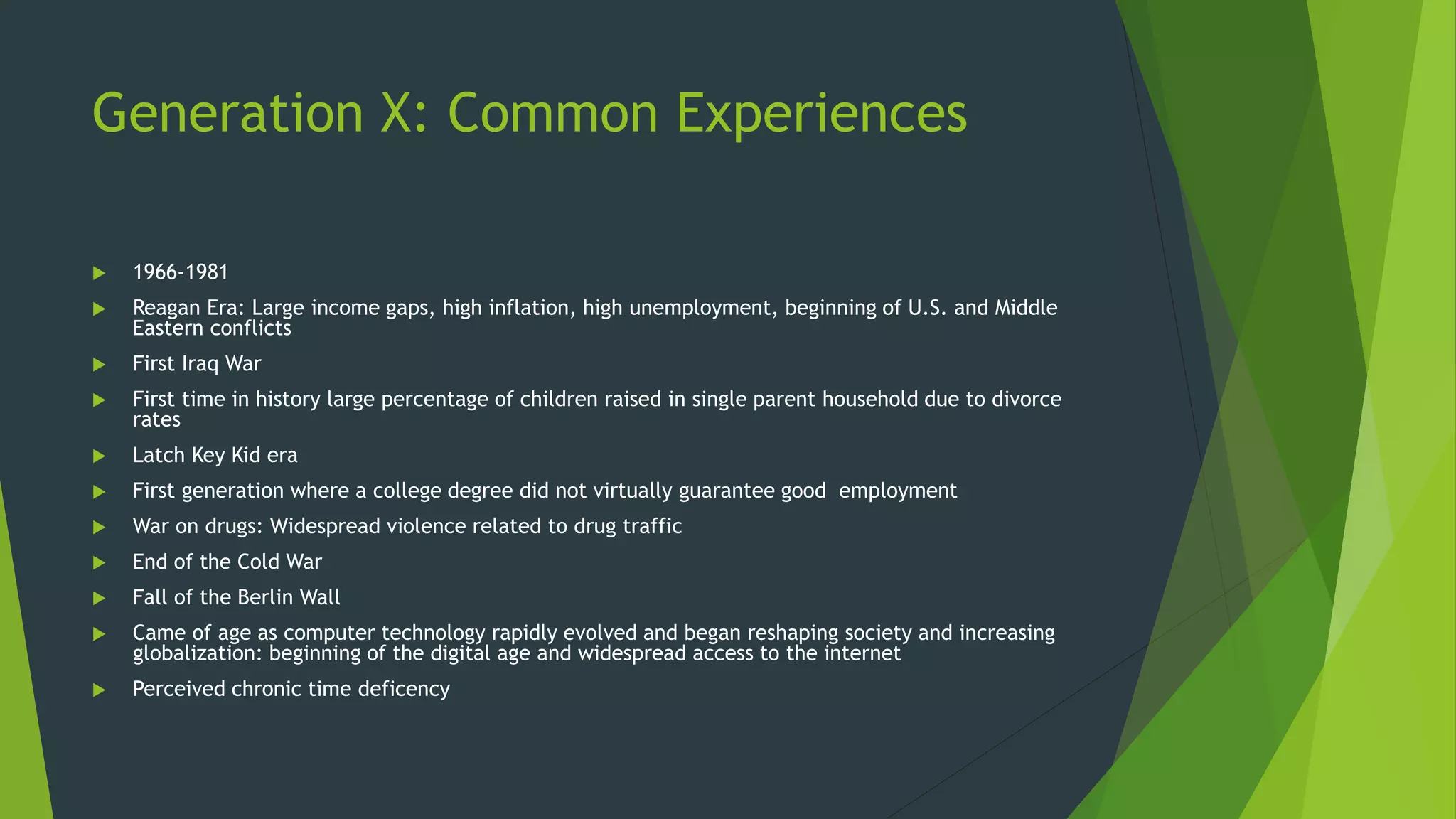 Generation X: Common Experiences
 1966-1981
 Reagan Era: Large income gaps, high inflation, high unemployment, beginning of U.S. and Middle
Eastern conflicts
 First Iraq War
 First time in history large percentage of children raised in single parent household due to divorce
rates
 Latch Key Kid era
 First generation where a college degree did not virtually guarantee good employment
 War on drugs: Widespread violence related to drug traffic
 End of the Cold War
 Fall of the Berlin Wall
 Came of age as computer technology rapidly evolved and began reshaping society and increasing
globalization: beginning of the digital age and widespread access to the internet
 Perceived chronic time deficency
 