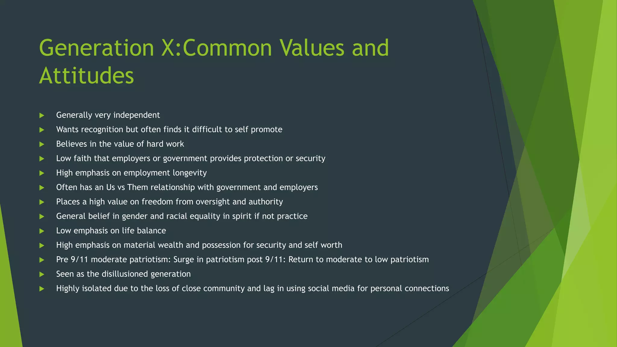 Generation X:Common Values and
Attitudes
 Generally very independent
 Wants recognition but often finds it difficult to self promote
 Believes in the value of hard work
 Low faith that employers or government provides protection or security
 High emphasis on employment longevity
 Often has an Us vs Them relationship with government and employers
 Places a high value on freedom from oversight and authority
 General belief in gender and racial equality in spirit if not practice
 Low emphasis on life balance
 High emphasis on material wealth and possession for security and self worth
 Pre 9/11 moderate patriotism: Surge in patriotism post 9/11: Return to moderate to low patriotism
 Seen as the disillusioned generation
 Highly isolated due to the loss of close community and lag in using social media for personal connections
 
