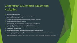 Generation X:Common Values and
Attitudes
 Generally very independent
 Wants recognition but often finds it difficult to self promote
 Believes in the value of hard work
 Low faith that employers or government provides protection or security
 High emphasis on employment longevity
 Often has an Us vs Them relationship with government and employers
 Places a high value on freedom from oversight and authority
 General belief in gender and racial equality in spirit if not practice
 Low emphasis on life balance
 High emphasis on material wealth and possession for security and self worth
 Pre 9/11 moderate patriotism: Surge in patriotism post 9/11: Return to moderate to low patriotism
 Seen as the disillusioned generation
 Highly isolated due to the loss of close community and lag in using social media for personal connections
 