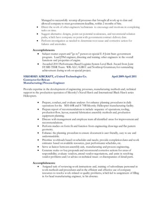 Managed to successfully revamp all processes that brought all work up to date and
allowed company to meet government deadline, within 2 months of hire.
 Direct the work of other engineers/technicians to encourage and motivate in completing
tasks on time.
 Suggest alternative designs, point out potential weaknesses, and recommend solution
paths, which have company on point with government contract delivery date.
 Perform investigation as needed to determine root cause and corrective action for
failures and anomalies.
Accomplishments
 Subject matter expert and “go to” person on special E-8 Joint Stars government
program. Lead JT8d engineer, directing and training other engineers in the overall
functions and properties of engine.
 Awarded 2011 Performance Based Logistics System Level Beck Award from Joint
STARS TSSR Team: WR-ALC/GRCC and Northrop Grumman; for outstanding
achievement during work on special project.
SIKORSKY AIRCRAFT, a United Technologies Co. April 2009-April 2011
Contractor for Belcan
Manufacturing/Process Engineer
Provide expertise in the development of engineering processes, manufacturing methods and, technical
support to the production operation of Sikorsky’s Naval Hawk and International Black Hawk series
Helicopters.
 Prepare, conduct, and evaluate analyses for enhance planning procedures in daily
operations for the MH-60R and S-70B Sikorsky Helicopter manufacturing facility.
 Prepare report of recommendations to include sequence of operations; tooling,
production flow, layout, material fabrication assembly methods and, production
equipment planning.
 Discuss with management and employee team all identified areas for improvement and
recommendations.
 Perform studies on form fit and function from engineering drawings and flat pattern
geometry.
 Enhance the planning procedure to ensure document is user friendly, easy to use and
understandable.
 Prioritize workloads based on schedules and needs; provide completion dates and work
estimates based on available resources, past performance schedules, etc.
 Serve as liaison between assembly unit, manufacturing and process engineering.
 Generate make-or-buy proposals and recommend corrective actions for areas of
responsibility; evaluate vendors, attend vendor negotiations, and assist in resolving
vendor problems and/or advice on technical issues or discrepancies of detail parts.
Accomplishments:
 Assigned task of reviewing work instructions and, training of subordinate personnel in
work methods and procedures and in the efficient and effective use of company
resources to resolve work-related or quality problems, which led to assignment of filling
in for head manufacturing engineer, in his absence.
 