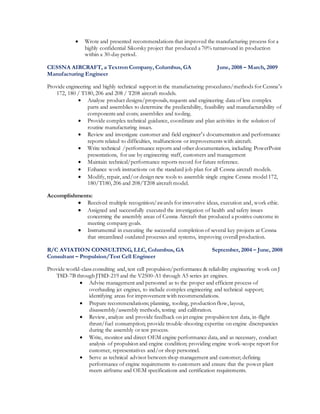  Wrote and presented recommendations that improved the manufacturing process for a
highly confidential Sikorsky project that produced a 70% turnaround in production
within a 30-day period.
CESSNA AIRCRAFT, a Textron Company, Columbus, GA June, 2008 – March, 2009
Manufacturing Engineer
Provide engineering and highly technical support in the manufacturing procedures/methods for Cessna’s
172, 180 / T180, 206 and 208 / T208 aircraft models.
 Analyze product designs/proposals, requests and engineering data of less complex
parts and assemblies to determine the predictability, feasibility and manufacturability of
components and costs; assemblies and tooling.
 Provide complex technical guidance, coordinate and plan activities in the solution of
routine manufacturing issues.
 Review and investigate customer and field engineer’s documentation and performance
reports related to difficulties, malfunctions or improvements with aircraft.
 Write technical /performance reports and other documentation, including PowerPoint
presentations, for use by engineering staff, customers and management
 Maintain technical/performance reports record for future reference.
 Enhance work instructions on the standard job plan for all Cessna aircraft models.
 Modify, repair, and/or design new tools to assemble single engine Cessna model 172,
180/T180, 206 and 208/T208 aircraft model.
Accomplishments:
 Received multiple recognition/awards for innovative ideas, execution and, work ethic.
 Assigned and successfully executed the investigation of health and safety issues
concerning the assembly areas of Cessna Aircraft that produced a positive outcome in
meeting company goals.
 Instrumental in executing the successful completion of several key projects at Cessna
that streamlined outdated processes and systems, improving overall production.
R/C AVIATION CONSULTING, LLC, Columbus, GA September, 2004 – June, 2008
Consultant – Propulsion/Test Cell Engineer
Provide world-class consulting and, test cell propulsion/performance & reliability engineering work on J
T8D-7B through JT8D-219 and the V2500-A1 through A5 series jet engines.
 Advise management and personnel as to the proper and efficient process of
overhauling jet engines, to include complex engineering and technical support;
identifying areas for improvement with recommendations.
 Prepare recommendations; planning, tooling, production flow, layout,
disassembly/assembly methods, testing and calibration.
 Review, analyze and provide feedback on jet engine propulsion test data, in-flight
thrust/fuel consumption; provide trouble-shooting expertise on engine discrepancies
during the assembly or test process.
 Write, monitor and direct OEM engine performance data, and as necessary, conduct
analysis of propulsion and engine condition; providing engine work-scope report for
customer, representatives and/or shop personnel.
 Serve as technical advisor between shop management and customer; defining
performance of engine requirements to customers and ensure that the power plant
meets airframe and OEM specifications and certification requirements.
 