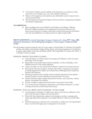  Create and/or enhance reports; auditing work instructions or work plan to ensure
document is user friendly, easy to use, and is flexible and effective.
 Discuss with management and employee team all identified areas for improvement
and recommendations.
 Provide training and impart knowledge to all team members of appropriate techniques
and technical requirements.
Accomplishments:
 Main consulting done work at Pacific Gas & Turbine in San Diego, California.
Received multiple recognition from management for innovative ideas, process
improvement and team re-training, which improved production process, production
costs and accomplishment of company goals in its engine testing facility.
PRATT & WHITNEY, a United Technologies Company, Columbus, GA - Jan., 1997 – Sept., 2004
Operations Technician / Test Cell Propulsion Engineer / Team Leader / Production Shift
Leader
Provide technical expertise during the start-up of new engine overhaul facility in Columbus, GA; includin
g hiring and training of personnel, tooling and lathe, launch and project management of world class j
et engine testing facility for the Pratt & Whitney JT8D-7B through JT8D-219 and the IAE V2500- A
1 through A5 series jet engine.
POSITION: PRODUCTION SHIFT LEADER –
 Lead and instruct test cell personnel in the testing and calibration of the test system
and testing of the jet engine.
 Responsible for personnel and production schedules, as well as scheduling on-site
calibration process of the testing equipment.
 Analyze jet engine test data and provide feedback to internal and external customers.
 Work closely with senior engineers during weekly testing of equipment and engines;
providing suggestions for improved work processes; enhancing product output and
employee development.
 Develop procedures in the assembly and sub-assembly department’s that optimize
technical product, cost and scheduling of personnel and work scope.
 Monitor and direct engine supplier performance activities, and as necessary conduct
analysis of propulsion for customer.
 Provide oversight of engine performance levels to customers’ home office.
 Cost control, project management, negotiations, and technical evaluations, as well as
servicing all customers, both internal and external.
POSITION: TEST CELL PROPULSION ENGINEER / TEAM LEADER
 Lead and instruct technicians for field service team; test cell team in calibration of test
cell, trouble shooting of engine, and test procedures.
 Work with other departments, engineers and managers to achieve company goals,
while using independent judgment to accomplish objectives within test cell and other
areas.
 Develop requirements, technical review and analysis, to address any off-wing technical
issues, in accord with engine, prior to integration to the aircraft.
 