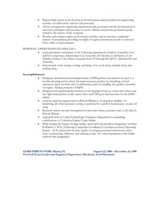  Prepare field service tools; develop work instructions and procedures for engineering
activities for field service and test cell personnel.
 Advise management, engineering department and, personnel with the development of
innovative principles and processes to secure efficient and precise production goals;
critical to the success of the company.
 Monitor and evaluate engine performance activities, and as necessary conducted
analysis of propulsion; providing oversight of engine performance levels to customer
home office or representative.
POSITION: OPERATIONS TECHNICIAN –
 Lead and instruct technicians in the following departments: Gearbox Assembly, Low
and Hi Compressor, Intermediate Case Assembly, Hot Section, Cold Section, Low-
Turbine, Exhaust Case, Main oil pumps from #1 through #6, Q.E.C., Disassembly and
Assembly.
 Instrumental in the startup, tooling and hiring of re-work shop, machine shop, and
welding shop.
Accomplishments:
 Designed, manufactured and implemented a JT8D gearbox test stand to be used as a
trouble-shooting tool to check the main accessory gearbox by simulating normal
operation; check for leaks and /or deficiencies prior to installing the gearbox assembly
on engine. Design property of P &W.
 Designed and implemented procedure to use lapping fixtures to correct the carbon seal
face light band pattern on the starter drive and CSD gear-shaft seal face for the JT8D
engine.
 Lead the rapid air support team at Pratt & Whitney’s Connecticut facilities, by
identifying all of the necessary tooling to perform B-1 and B-2 maintenance; on and off
wing.
 Received various awards/recognition for innovative ideas, execution and, work ethic by
Pratt & Whiney.
 Appeared twice in United Technologies Employee Magazine for outstanding
contributions to Columbus Engine Center facility.
 While leading the Engine Testing facility, received Gold and Silver designation for Pratt
& Whitney’s ACE (Achieving Competitive Excellence) Core Improvement/Operating
System. ACE ensures best-in-class quality in company products and services with a
focus on increasing efficiency and reducing waste. No other department at the facility
achieved this designation.
AEROTHRUST CORP, Miami, FL August 23, 1980 – December 31, 1996
Test Cell Team Leader and Engineer/Supervisor/ Mechanic, Lead Mechanic.
 