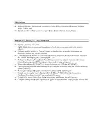 EDUCATION
 Bachelor of Science, Professional Aeronautics, Embry-Riddle Aeronautical University, Daytona
Beach, Florida, 2001
 Aircraft and Power Plant License, George T. Baker Aviation School, Miami, Florida
ADDITIONALSKILLS/ACCOMPLISHMENTS
 Security Clearance: DoD work
 Highly skilled at development and manufacture of tools and components used in the aviation
industry.
 Proficient welder: certified by Pratt & Whitney on Stainless steel, wasp alloy, magnesium and
aluminum, titanium and Inconel materials.
 Certified by Pratt & Whitney in Combustion Borescope Inspection, Gas Path Borescope Inspection
and Trouble Shooting of JT8D-7 through JT8D-219.
 Proficient in Windows, Word, Excel, PowerPoint presentations, Internet Explorer and Aviation
System Engineering (ASE2000) computer systems and, on wing test systems.
 Working knowledge of SAP, VisView, Matrix, Solumina, and CADAM & CATIA V5.
 Thoroughly experienced in trim-balancing the JT8D engine (all models) using the Portable Balancing
System (PBS4000).
 Working knowledge of Engine Control Systems (ECS) on IAE V2500 engine.
 Trained and thoroughly knowledgeable in Pratt & Whitney's ACE (Achieving Competitive
Excellence) Core Improvement/Operating System Program.
 Trained in Six Sigma (Green Belt) during employment with Cessna Aircraft Company.
 Completely bilingual in English/Spanish as it applies to highly technical language in the aviation field.
 