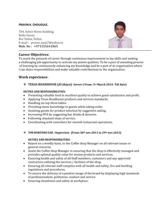 PRAVIN K. CHOUGULE.
704, Select Home building,
Rolla Street,
Bur Dubai, Dubai.
E-mail : pravin_sarja7@yahoo.in
Mob. No : +971555641865
--------------------------------------------------------------------------------------------------------------
Career Objectives:
To reach the pinnacle of career through continuous improvement in my skills and seeking
a challenging job opportunity to activate my potent qualities. To be a part of unending process
of learning by continuously enhancing my knowledge and be a part of an organization where
I can share responsibilities and make valuable contributions to the organization.
Work experience:
 TEXAS ROADHOUSE (Al shaya)- Server ( From: 3rd March 2014- Till date)
DUTIES AND RESPONSIBILITIES:
Presenting valuable food in excellent quality to achieve guest satisfaction and profit.
Applying Texas Roadhouse products and services standards.
Handling six top three tables.
Providing menu knowledge to guests while taking order.
Assisting guests for product selection by suggestive sailing.
Increasing PPA by suggesting bar drinks & desserts.
Following standard steps of service.
Coordinating with coworkers for smooth restaurant operations.
 TIM HORTONS UAE –Supervisor (From-30th nov.2011 to 29th nov.2013)
DUTIES AND RESPONSIBILITIES:
Report on a weekly basis, to the Coffee shop Manager on all relevant issues or
general concerns.
Assist the Coffee shop Manager in ensuring that the shop is effectively managed and
provides optimal quality value for money products and services.
Ensuring health and safety of all Staff members, customers and any approved
contractors utilizing the services / facilities of the shop.
Ensuring all relevant staff complies with all health and safety, fire and building
regulations and procedures.
To ensure the delivery of a positive image of the brand by displaying high standards
of professionalism, politeness, conduct and service.
Ensuring cleanliness and safety at workplace.
 