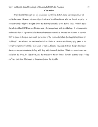 Corey Goldsmith, Social Constructs of Steroids, KIN 164, Dr. Andrews 10
Conclusion
Steroids and their users are not necessarily bad people. In fact, many are using steroids for
medical reasons. However, the overall public view of steroids and those who use them is negative. In
addition to these negative thoughts about the character of steroid users, there is also a common belief
that all steroid and HGH users exhibit the side effects associated with steroid abuse. It is important to
understand there is a great deal of difference between a user and an abuser when it comes to steroids.
Only in cases of abuse do individuals show signs of the commonly talked about genital shrinkage or
“roid rage”. Yet all users are somehow labeled as villains or cheaters whether they play sports or not.
Society’s overall view of these individuals is warped. In some ways society treats those with steroid
abuse much worse than those dealing with drug addiction or alcoholism. This is because they see the
addiction, the abuse, the side effects, and the stereotypes that are formed from the extreme cases. Society
can’t see past these falsehoods to the person behind the steroids.
 