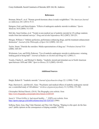 Corey Goldsmith, Social Constructs of Steroids, KIN 164, Dr. Andrews 11
References
Brennan, Brian P., et al. "Human growth hormone abuse in male weightlifters." The American Journal
on Addictions 20.1 (2011): 9-13.
Hartgens, Fred, and Harm Kuipers. "Effects of androgenic-anabolic steroids in athletes." Sports
Medicine 34.8 (2004): 513-554.
McCabe, Sean Esteban, et al. "Trends in non-medical use of anabolic steroids by US college students:
results from four national surveys." Drug and alcohol dependence 90.2 (2007): 243-251.
Morgan, William J. "Athletic perfection, performance-enhancing drugs, and the treatment-enhancement
distinction." Journal of the Philosophy of Sport 36.2 (2009): 162-181.
Taylor, Stuart. "Outside the outsiders: Media representations of drug use." Probation Journal 55.4
(2008): 369-387.
Wichstrøm, Lars, and Willy Pedersen. "Use of anabolic-androgenic steroids in adolescence: winning,
looking good or being bad?." Journal of Studies on Alcohol and Drugs 62.1 (2001): 5.
Yesalis, Charles E., and Michael S. Bahrke. "Anabolic steroid and stimulant use in North American
sport between 1850 and 1980." Sport in History 25.3 (2005): 434-451.
Additional Sources
Daigle, Robert D. "Anabolic steroids." Journal of psychoactive drugs 22.1 (1990): 77-80.
Pope, Harrison G., and David L. Katz. "Psychiatric and medical effects of anabolic-androgenic steroid
use: a controlled study of 160 athletes." Archives of general psychiatry 51.5 (1994): 375-382.
Christopher Michael Benoit. (2014). The Biography.com website. from
http://www.biography.com/people/chris-benoit-21203169.
Jason S. “If ken Griffey jr. had stayed healthy…”. ESPN.com website. from
http://sports.espn.go.com/mlb/columns/story?id=5247355 (2006)
Solberg, Harry Arne, Dag Vidar Hanstad, and Thor Atle Thøring. "Doping in elite sport–do the fans
care?: public opinion on the consequences of doping scandals." (2010).
 