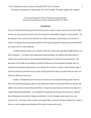 Corey Goldsmith, Social Constructs of Steroids, KIN 164, Dr. Andrews 2
This paper was prepared for Kinesiology 164, 10:30 Tuesday/ Thursday, taught by Dr. Andrews
The Social Constructs That are Formed Involving Steroids,
Human Growth Hormone, and the Individuals Who Use Them.
Introduction
The use of steroids and human growth hormone has been a factor in sports and society since the 1960s,
but the way steroid users have been viewed by society has substantially changed in recent decades. The
development of our current views about the use of these substances is interesting, to say the least. I
intend to investigate the common preconceptions of the general population regarding steroid and HGH
use, both in the U.S. and worldwide.
Another important factor in my research will be the reasons why individuals might decide to use
these substances. I will discuss the enhancements and advantages that athletes and others desire to
achieve from steroids, and how these potential enhancements are viewed by non-steroid users. My
discussion will include an examination of potential differences in the perception of people who use
steroids for performance enhancement versus people who use them to achieve a desired body image. I
will also examine the lowered recovery times and the potential for injury prevention that are said to be
offered by HGH and steroid use.
Finally I will determine how non-users view the use of steroids and human growth hormone.
This will include identifying the physical and mental side effects of steroid and HGH use, and how the
public views a person who has these side effects. I chose this topic because it relates to my interest in
weight lifting and bodybuilding. I am intrigued by human growth hormone and steroid use, and how
these substances can drastically change an individual’s level of strength, speed, muscle size, and
recovery rate. I am eager to dive into the social aspect that is involved with these substances in order to
achieve a more complete understanding of their place in sports and society.
 