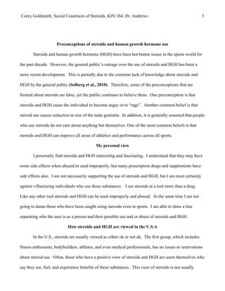 Corey Goldsmith, Social Constructs of Steroids, KIN 164, Dr. Andrews 3
Preconceptions of steroids and human growth hormone use
Steroids and human growth hormone (HGH) have been hot button issues in the sports world for
the past decade. However, the general public’s outrage over the use of steroids and HGH has been a
more recent development. This is partially due to the common lack of knowledge about steroids and
HGH by the general public (Solberg et al., 2010). Therefore, some of the preconceptions that are
formed about steroids are false, yet the public continues to believe them. One preconception is that
steroids and HGH cause the individual to become angry or to “rage”. Another common belief is that
steroid use causes reduction in size of the male genitalia. In addition, it is generally assumed that people
who use steroids do not care about anything but themselves. One of the most common beliefs is that
steroids and HGH can improve all areas of athletics and performance across all sports.
My personal view
I personally find steroids and HGH interesting and fascinating. I understand that they may have
some side effects when abused or used improperly, but many prescription drugs and supplements have
side effects also. I am not necessarily supporting the use of steroids and HGH, but I am most certainly
against villanizeing individuals who use these substances. I see steroids at a tool more than a drug.
Like any other tool steroids and HGH can be used improperly and abused. At the same time I am not
going to damn those who have been caught using steroids even in sports. I am able to draw a line
separating who the user is as a person and their possible use and or abuse of steroids and HGH.
How steroids and HGH are viewed in the U.S.A
In the U.S., steroids are usually viewed as either ok or not ok. The first group, which includes
fitness enthusiasts, bodybuilders, athletes, and even medical professionals, has no issues or reservations
about steroid use. Often, those who have a positive view of steroids and HGH are users themselves who
say they see, feel, and experience benefits of these substances. This view of steroids is not usually
 