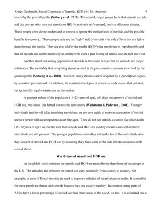 Corey Goldsmith, Social Constructs of Steroids, KIN 164, Dr. Andrews 4
shared by the general public (Solberg et al., 2010). The second, larger groups feels that steroids are vile
and that anyone who may use steroids or HGH is not only self-centered, but is a villainous cheater.
These people often do not understand or choose to ignore the medical uses of steroids and the possible
benefits to recovery. These people only see the “ugly” side of steroids - the side effects that are fed to
them through the media. They are also told by the media (ESPN) that steroid use is reprehensible and
that all records and achievements by an athlete with even a past history of steroid use are null and void.
Another stand out among opponents of steroids is that some believe that all steroids are illegal
substances. The mentality that everything steroid related is illegal is another common view held by the
general public (Solberg et al., 2010). However, many steroids can be acquired by a prescription signed
by a medical professional. In addition, the constant development of new steroids means that untested,
yet technically legal varieties are on the market.
A younger subset of the population (10-25 years of age), still does not approve of steroid and
HGH use, but shows less hatred towards the substances (Wichstorm & Pedersen., 2001). Younger
individuals tend to tell jokes involving steroid use, or are very quick to make an accusation of steroid
use to a person with developed muscular physique. They do not see steroids as taboo like older adults
(35- 70 years of age) do, but the idea that steroids and HGH are used by cheaters and self-centered
individuals are still present. The younger population most often will make fun of the individuals who
they suspect of steroid and HGH use by assuming they have some of the side effects associated with
steroid abuse.
Worldviews of steroid and HGH use
At the global level, opinions on steroids and HGH are more diverse than those of the groups in
the U.S. The attitudes and opinions on steroid use vary drastically from country to country. For
example, in parts of Brazil steroids are used to improve esthetics of the physique in males. It is possible
for these people to obtain said steroids because they are usually wealthy. In contrast, many parts of
Africa have a lower percentage of steroid use than other areas of the world. In fact, it is estimated that a
 
