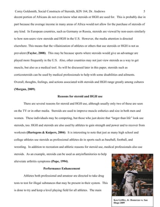 Corey Goldsmith, Social Constructs of Steroids, KIN 164, Dr. Andrews 5
decent portion of Africans do not even know what steroids or HGH are used for. This is probably due in
part because the average income in many areas of Africa would not allow for the purchase of steroids of
any kind. In European countries, such as Germany or Russia, steroids are viewed by non-users similarly
to how non-users view steroids and HGH in the U.S. However, the media attention is directed
elsewhere. This means that the villainization of athletes or others that use steroids or HGH is not as
prevalent (Taylor, 2008). This may be because sports where steroids would give an advantage are
played more frequently in the U.S. Also, other countries may not just view steroids as a way to get
muscle, but also as a medical tool. As will be discussed later in this paper, steroids such as
corticosteroids can be used by medical professionals to help with some disabilities and ailments.
Overall, thoughts, feelings, and actions associated with steroids and HGH range greatly among cultures
(Morgan, 2009).
Reasons for steroid and HGH use
There are several reasons for steroid and HGH use, although usually only two of these are seen
on the TV or in other media. Steroids are used to improve muscle esthetics and size in both men and
women. These individuals may be competing, but those who just desire that “larger than life” look use
steroids, too. HGH and steroids are also used by athletes to gain strength and power and to recover from
workouts (Hartegens & Kuipers, 2004). It is interesting to note that just as many high school and
college athletes use steroids as professional athletes do in sports such as baseball, football, and
wrestling. In addition to recreation and athletic reasons for steroid use, medical professionals also use
steroids. As an example, steroids can be used as antyinflamitories to help
alieveiate arthritis symptoms (Pope, 1994).
Performance Enhancement
Athletes both professional and amateur are directed to take drug
tests to test for illegal substances that may be present in their system. This
is done to try and keep a level playing field for all athletes. The main
Ken Griffey, Jr. Homerun vs. San
Diego 2009
 