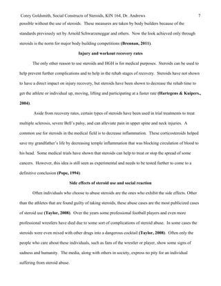 Corey Goldsmith, Social Constructs of Steroids, KIN 164, Dr. Andrews 7
possible without the use of steroids. These measures are taken by body builders because of the
standards previously set by Arnold Schwarzeneggar and others. Now the look achieved only through
steroids is the norm for major body building competitions (Brennan, 2011).
Injury and workout recovery rates
The only other reason to use steroids and HGH is for medical purposes. Steroids can be used to
help prevent further complications and to help in the rehab stages of recovery. Steroids have not shown
to have a direct impact on injury recovery, but steroids have been shown to decrease the rehab time to
get the athlete or individual up, moving, lifting and participating at a faster rate (Hartegens & Kuipers.,
2004).
Aside from recovery rates, certain types of steroids have been used in trial treatments to treat
multiple sclerosis, severe Bell’s palsy, and can alleviate pain in upper spine and neck injuries. A
common use for steroids in the medical field is to decrease inflammation. These corticosteroids helped
save my grandfather’s life by decreasing temple inflammation that was blocking circulation of blood to
his head. Some medical trials have shown that steroids can help to treat or stop the spread of some
cancers. However, this idea is still seen as experimental and needs to be tested further to come to a
definitive conclusion (Pope, 1994).
Side effects of steroid use and social reaction
Often individuals who choose to abuse steroids are the ones who exhibit the side effects. Other
than the athletes that are found guilty of taking steroids, these abuse cases are the most publicized cases
of steroid use (Taylor, 2008). Over the years some professional football players and even more
professional wrestlers have died due to some sort of complications of steroid abuse. In some cases the
steroids were even mixed with other drugs into a dangerous cocktail (Taylor, 2008). Often only the
people who care about these individuals, such as fans of the wrestler or player, show some signs of
sadness and humanity. The media, along with others in society, express no pity for an individual
suffering from steroid abuse.
 