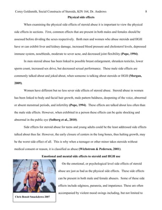Chris Benoit Smackdown 2007
Corey Goldsmith, Social Constructs of Steroids, KIN 164, Dr. Andrews 8
Physical side effects
When examining the physical side effects of steroid abuse it is important to view the physical
side effects in sections. First, common effects that are present in both males and females should be
assessed before dividing the sexes respectively. Both men and women who abuse steroids and HGH
have or can exhibit liver and kidney damage, increased blood pressure and cholesterol levels, depressed
immune system, nosebleeds, moderate to sever acne, and decreased joint flexibility (Pope, 1994).
In men steroid abuse has been linked to possible breast enlargement, shrunken testicles, lower
sperm count, increased sex drive, but decreased sexual performance. These male side effects are
commonly talked about and joked about, when someone is talking about steroids or HGH (Morgan,
2009).
Women have different but no less sever side effects of steroid abuse. Steroid abuse in women
has been linked to body and facial hair growth, male pattern baldness, deepening of the voice, abnormal
or absent menstrual periods, and infertility (Pope, 1994). These effects are talked about less often than
the male side effects. However, when exhibited in a person these effects can be quite shocking and
abnormal in the public eye (Solberg et al., 2010).
Side effects for steroid abuse for teens and young adults could be the least addressed side effects
talked about thus far. However, the early closure of centers in the long bones, thus halting growth, may
be the worst side effect of all. This is why when a teenager or other minor takes steroids without
medical consent or reason, it is classified as abuse (Wichstrom & Pedersen, 2001).
Emotional and mental side effects to steroid and HGH use
On the emotional, or psychological level side effects of steroid
abuse are just as bad as the physical side effects. These side effects
can be present in both male and female abusers. Some of these side
effects include edginess, paranoia, and impatience. These are often
accompanied by violent mood swings including, but not limited to
 