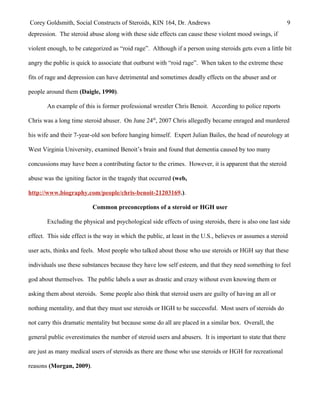Corey Goldsmith, Social Constructs of Steroids, KIN 164, Dr. Andrews 9
depression. The steroid abuse along with these side effects can cause these violent mood swings, if
violent enough, to be categorized as “roid rage”. Although if a person using steroids gets even a little bit
angry the public is quick to associate that outburst with “roid rage”. When taken to the extreme these
fits of rage and depression can have detrimental and sometimes deadly effects on the abuser and or
people around them (Daigle, 1990).
An example of this is former professional wrestler Chris Benoit. According to police reports
Chris was a long time steroid abuser. On June 24th
, 2007 Chris allegedly became enraged and murdered
his wife and their 7-year-old son before hanging himself. Expert Julian Bailes, the head of neurology at
West Virginia University, examined Benoit’s brain and found that dementia caused by too many
concussions may have been a contributing factor to the crimes. However, it is apparent that the steroid
abuse was the igniting factor in the tragedy that occurred (web,
http://www.biography.com/people/chris-benoit-21203169.).
Common preconceptions of a steroid or HGH user
Excluding the physical and psychological side effects of using steroids, there is also one last side
effect. This side effect is the way in which the public, at least in the U.S., believes or assumes a steroid
user acts, thinks and feels. Most people who talked about those who use steroids or HGH say that these
individuals use these substances because they have low self esteem, and that they need something to feel
god about themselves. The public labels a user as drastic and crazy without even knowing them or
asking them about steroids. Some people also think that steroid users are guilty of having an all or
nothing mentality, and that they must use steroids or HGH to be successful. Most users of steroids do
not carry this dramatic mentality but because some do all are placed in a similar box. Overall, the
general public overestimates the number of steroid users and abusers. It is important to state that there
are just as many medical users of steroids as there are those who use steroids or HGH for recreational
reasons (Morgan, 2009).
 