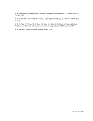 6. K. Hashimoto, K. Yamashita, and N. Nomura, "Fine pattern forming method", U.S. Patent 5,186,788, 
Feb. 16, 1993. 
7. H. Moritz and G. Paal, "Method of making a negative photoresist image", U.S. Patent 4,104,070, Aug. 
1, 1978. 
8. K. H. Park, Y. T. Byun, M. W. Kim, S. H. Kim, S. S. Choi, W. R. Cho, S. H. Park, and U. Kim, 
"Negative mask fabrication technique by laser writing for integrated optics", OPN 8, pp. 49, 1997. 
9. A. Marchant, "Optical Recording", Addison Wesley, 1990. 
SPIE Vol. 3333 / 1435 
