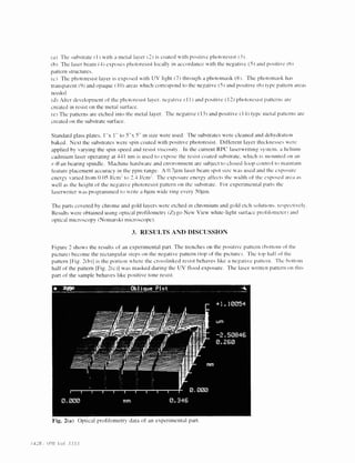 a) The substrate ( I) with a metal layer (2) is coated with positive pliotoresist (3 
h The laser beam (4) exposes photoresist locally in accordance with the negative (5) and positive (6) 
pattern structures. 
c) The photoresist layer is exposed with IJV light (7> through a pholomask (8 . The photomask has 
transparent (9) and opaque (10) areas which correspond to the negative (5) and posItive(6) type pattern areas 
needed. 
After development of the photoresist layer, negative ( I I) and positive (12) pliotoresist patterns arc 
created in resist on the metal surface. 
The patterns are etched into the metal layer. The negative (13) and positive ) 14) type metal patterns are 
created on the substrate surface. 
Standard glass plates. I 'x 1" to 5" x 5" in site were used. The substrates were cleaned and dehydration 
baked. Next the substrates were spin coated with positive photoresist. Different layer thicknesses were 
applied by varying the spin speed and resist viscosity. In the current RP(' laserwriting system. a helium-cadmium 
laser operating at 441 nm is used to expose the resist coated substrate, which is niounted on an 
r-O air hearing spindle. Machine hardware and environment are sublect to closed-loop control to maintain 
feature placement accuracy in the PPfl1 range. A 0.7pin laser beam spot site was used and the exposure 
energ varied from 0.05 J/cm to 2.4 J/cm. Theexposure energy at fects the width of the exposed area as 
well as the height of the negative photoresist pattern on the substrate. For experimental parts the 
laserwriter was programmed to write a (qtni wide ring every S0pni. 
The parts covered by chrome and gold layers were etched in chromium and gold etch solutions, respectively. 
Results were obtained using optical profilometrv Zygo New View white-light surface profilomctem1 and 
optical microscopy (Nomarski microscope). 
3. RESULTS AND DISCUSSION 
Figure 2 shows the results of an experimental part. The trenches on the positive pattern (bottom of the 
picture) become the rectangular steps on the negative pattern (top of the picture. The top halt of the 
pattern I Fig. 2h)] is the portion where the crosslinked resist behaves like a negative pattern The bottom 
half of the pattern Fig. 2(c )I was masked during the UV flood exposure. The laser written pattern on this 
part of the sample behaves like positive tone resist. 
Fig. 2(a) Optical profilomctrv data of an experimental part. 
(428 .SP)L t'oI. 3333 
 