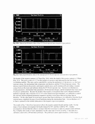 The height of the negative pattern is O.7311m [Fig. 2(h)], while the depth of the positive pattern is I 
[Fig. 2(c)]. This gives a ratio of 1:2.7 for the negative to positive step tahncatcd by the laser beam 
crosslinking method. This ratio can he controlled by varying the parameters of the process. e.g. the laser 
exposure energy. the intermediate hake temperature and duration, and the UV 1100(1 exposure energy. The 
intersect region between the positive and negative pattern areas can he inininiiied by providing a vacuum 
contact between the mask and substrate during the UV flood exposure step. Various resist thicknesses. 
writing parameters. intermediate hake parameters. flood exposure dosages. and developriient times were used 
for process optimization. Because the height of the negative resist pattern that can be obtained with this 
method is typically only a fraction (1/2 to 1/3) ot the initial resist layer thickness, it is difficult to control 
the exposure and development parameters required to produce resist layers that are less than lllin in 
thickness. On the other hand, for resist layers greater than 5pm in thickness, it is difficult to clear the flood 
exposed areas completely because of resist hardening during the intermediate hake. A resist thickness of 3 
to 511m is optimal for the reliable fabrication of the negative-type resist patterns. 
The results in Fig. 3 show how laser power affects the negative pattern height and line width. For the 
range of laser energies investigated, the height changed by ôO'3 and line width by 7ft/ . Further 
investigations showed that this effect is stronger when the resist layer is spun on a metal-coated substrate. 
Fig. 4 displays the results of such dependence for the same type of resist as in Fig. 3. hut spun on a 
substrate coated with a 200 nm thick cold layer. The gold layer causes approximately a 5 times larger 
iii  i. 
)ptical profilometry data of the UV flood exposed area (negative-type pattern. 
Fig. 2(c) Optical profilometrv data of the unexposed UV flood exposure area positi'e-type pattern). 
 