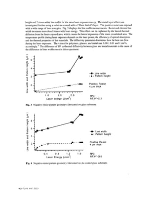 height and 2 times wider line width for the same laser exposure energy. The metal layer effect was 
investigated further using a substrate coated with a l5Onm thick Cr layer. The positive resist was exposed 
with a wide range of laser energies. Fig. 5 displays the line width measurements. Resist and chrome line 
width increases more than 8 times with laser energy. This effect can be explained by the lateral thermal 
diffusion from the laser exposed area, which causes the lateral expansion of the resist crosslinked area. The 
temperature profile during laser exposure depends on the laser power, the efficiency of optical absorption, 
and the thermal properties of the materials. The diffusivity parameter determines how far heat can flow 
during the laser exposure. The values for polymers, glasses, and metals are 0.001, 0.01 and 1 cm2/s, 
accordingly.9 The difference of 102 in thermal diffusivity between glass and metal materials is the cause of 
the difference in lines widths seen in this experiment. 
5 
4 
E 
:1 
.c: 
C) 
ci) 
C 
ci) 
cci 
C 
cci 
0 
ci) C 
-J 
3 
2 
Fig. 4 Negative-resist pattern geometry fabricated on Au coated glass substrate. 
1430 / SPIE Vol. 3333 
1.0 1.5 22.0 
Laser energy (J/cm 
—II— Line width 
-A- Pattern height 
Positive Resist 
4 im thick 
RPC 
RTXY-072 
Fig. 3 Negative-resist pattern geometry fabricated on glass substrate. 
E 
C) 
ci) .C 
C 
—— Line width 
C 4 - A- Pattern height 
2 Positive Resist 
4 im thick 
ci) C 
-J 
RPC 
RTXY-085 
0.4 0.8 1.2 
Laser Energy (J/cm2) 
1.6 
 