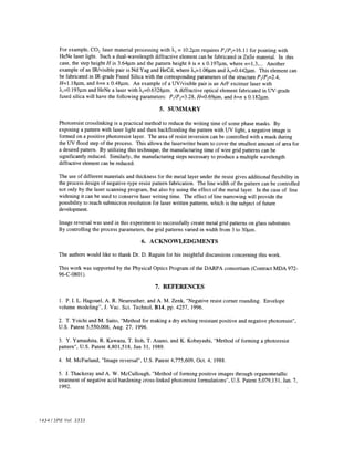For example, CO2 laser material processing with 2 = 1O.2im requires P1/P,=16.l1 for pointing with 
HeNe laser light. Such a dual-wavelength diffractive element can be fabricated in ZnSe material. In this 
case, the step height H is 3.64tm and the pattern height h is n x O.l97jtm, where n=l,3,... Another 
example of an JR/visible pair is Nd:Yag and HeCd, where ?1=l.O6.tm and A2=O.442im. This element can 
be fabricated in IR-grade Fused Silica with the corresponding parameters of the structure P1/P2=2.4, 
H=1.l8im, and h=n x O.48im. An example of a UV/visible pair is an ArF excimer laser with 
A1=O.193jim and HeNe a laser with 22=O.6328im. A diffractive optical element fabricated in UV-grade 
fused silica will have the following parameters: P1/P2=3.28, H=O.69im, and h=n x O.l82im. 
5. SUMMARY 
Photoresist crosslinking is a practical method to reduce the writing time of some phase masks. By 
exposing a pattern with laser light and then backflooding the pattern with UV light, a negative image is 
formed on a positive photoresist layer. The area of resist inversion can be controlled with a mask during 
the UV flood step of the process. This allows the laserwriter beam to cover the smallest amount of area for 
a desired pattern. By utilizing this technique, the manufacturing time of wire grid patterns can be 
significantly reduced. Similarly, the manufacturing steps necessary to produce a multiple wavelength 
diffractive element can be reduced. 
The use of different materials and thickness for the metal layer under the resist gives additional flexibility in 
the process design of negative-type resist pattern fabrication. The line width of the pattern can be controlled 
not only by the laser scanning program, but also by using the effect of the metal layer. In the case of line 
widening it can be used to conserve laser writing time. The effect of line narrowing will provide the 
possibility to reach submicron resolution for laser written patterns, which is the subject of future 
development. 
Image reversal was used in this experiment to successfully create metal grid patterns on glass substrates. 
By controlling the process parameters, the grid patterns varied in width from 3 to 3Oim. 
6. ACKNOWLEDGMENTS 
The authors would like to thank Dr. D. Raguin for his insightful discussions concerning this work. 
This work was supported by the Physical Optics Program of the DARPA consortium (Contract MDA 972- 
96-C-0801). 
7. REFERENCES 
1 . P. I. L. Hagouel, A. R. Neureuther, and A. M. Zenk, "Negative resist corner rounding. Envelope 
volume modeling", J. Vac. Sci. Technol, B14, pp. 4257, 1996. 
2. T. Yoichi and M. Saito, "Method for making a dry etching resistant positive and negative photoresist", 
U.S. Patent 5,550,008, Aug. 27, 1996. 
3. Y. Yamashita, R. Kawazu, T. Itoh, T. Asano, and K. Kobayashi, "Method of forming a photoresist 
pattern", U.S. Patent 4,801,518, Jan 31, 1989. 
4. M. McFarland, "Image reversal", U.S. Patent 4,775,609, Oct. 4, 1988. 
5. J. Thackeray and A. W. McCullough, "Method of forming positive images through organometallic 
treatment of negative acid hardening cross-linked photoresist formulations", U.S. Patent 5,079,131, Jan. 7, 
1992. . 
1434 /SPIE Vol. 3333 
 
