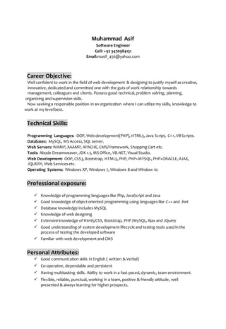 Muhammad Asif
Software Engineer
Cell: +92 3470984151
Email:masif_456@yahoo.com
Career Objective:
Well confident to work in the field of web development & designing to justify myself as creative,
innovative, dedicated and committed one with the guts of work relationship towards
management,colleagues and clients. Possess good technical,problem solving, planning,
organizing and supervision skills.
Now seekinga responsible position in an organization where I can utilize my skills, knowledge to
work at my level best.
Technical Skills:
Programming Languages: OOP, Web development(PHP), HTML5,Java Script, C++,VBScripts.
Databases: MySQL, MS Access,SQL server.
Web Servers: WAMP, XAAMP, APACHE,CMS/Framework, Shopping Cart etc.
Tools: Abode Dreamweaver,JDK1.3, MS Office, VB.NET,Visual Studio.
Web Development: OOP, CSS3,Bootstrap, HTML5,PHP, PHP+MYSQL,PHP+ORACLE,AJAX,
JQUERY, Web Servicesetc.
Operating Systems: Windows XP, Windows 7, Windows 8 and Window 10.
Professional exposure:
 Knowledge of programming languages like Php, JavaScript and Java
 Good knowledge of object oriented programming using languages like C++ and .Net
 Database knowledge includes MySQL
 Knowledge of web designing
 Extensive knowledge of Html5/CSS, Bootstrap, PHP /MySQL,Ajax and JQuery
 Good understanding of system development lifecycle and testing tools used in the
process of testing the developed software
 Familiar with web development and CMS
Personal Attributes:
 Good communication skills in English ( written & Verbal)
 Co-operative, dependable and persistent
 Having multitasking skills. Ability to work in a fast-paced,dynamic, team environment.
 Flexible, reliable, punctual, working in a team, positive & friendly attitude, well
presented & always learning for higher prospects.
 