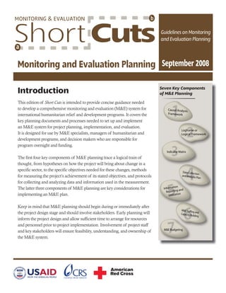 Introduction
This edition of Short Cuts is intended to provide concise guidance needed
to develop a comprehensive monitoring and evaluation (M&E) system for
international humanitarian relief and development programs. It covers the
key planning documents and processes needed to set up and implement
an M&E system for project planning, implementation, and evaluation.
It is designed for use by M&E specialists, managers of humanitarian and
development programs, and decision makers who are responsible for
program oversight and funding.
The first four key components of M&E planning trace a logical train of
thought, from hypotheses on how the project will bring about change in a
specific sector, to the specific objectives needed for these changes, methods
for measuring the project’s achievement of its stated objectives, and protocols
for collecting and analyzing data and information used in the measurement.
The latter three components of M&E planning are key considerations for
implementing an M&E plan.
Keep in mind that M&E planning should begin during or immediately after
the project design stage and should involve stakeholders. Early planning will
inform the project design and allow sufficient time to arrange for resources
and personnel prior to project implementation. Involvement of project staff
and key stakeholders will ensure feasibility, understanding, and ownership of
the M&E system.
Seven Key Components
of M&E Planningf g
 