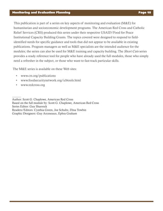 This publication is part of a series on key aspects of monitoring and evaluation (M&E) for
humanitarian and socioeconomic development programs. The American Red Cross and Catholic
Relief Services (CRS) produced this series under their respective USAID/Food for Peace
Institutional Capacity Building Grants. The topics covered were designed to respond to field-
identified needs for specific guidance and tools that did not appear to be available in existing
publications. Program managers as well as M&E specialists are the intended audience for the
modules; the series can also be used for M&E training and capacity building. The Short Cuts series
provides a ready reference tool for people who have already used the full modules, those who simply
need a refresher in the subject, or those who want to fast-track particular skills.
The M&E series is available on these Web sites:
www.crs.org/publications•
www.foodsecuritynetwork.org/icbtools.html•
www.redcross.org•
Author: Scott G. Chaplowe, American Red Cross
Based on the full module by: Scott G. Chaplowe, American Red Cross
Series Editor: Guy Sharrock
Readers/Editors: Cynthia Green, Joe Schultz, Dina Towbin
Graphic Designers: Guy Arceneaux, Ephra Graham
Monitoring and Evaluation Planning Page 10
 