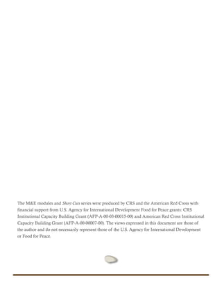 The M&E modules and Short Cuts series were produced by CRS and the American Red Cross with
financial support from U.S. Agency for International Development Food for Peace grants: CRS
Institutional Capacity Building Grant (AFP-A-00-03-00015-00) and American Red Cross Institutional
Capacity Building Grant (AFP-A-00-00007-00). The views expressed in this document are those of
the author and do not necessarily represent those of the U.S. Agency for International Development
or Food for Peace.
 