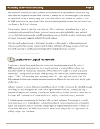 The framework presented in Table 1 hypothesizes that mothers will breastfeed their infants once they
learn about the dangers of unclean water. However, if mothers are not breastfeeding for other reasons,
such as cultural norms or working away from home, then different interventions are needed. In effect,
the M&E system tests the hypotheses to determine whether the project’s interventions and outputs have
contributed to the desired outcomes.
Causal analysis should be based on a careful study of local conditions and available data as well as
consultation with potential beneficiaries, program implementers, other stakeholders, and technical
experts. Such information may be available in needs assessments, feasibility studies, participatory rapid
appraisals, community mapping, and other forms of analysis.
Other forms of analysis include problem analysis, such as problem trees, to isolate conditions and
consequences that help identify objectives and strategies, and theory of change analysis, which uses
backwards mapping to identify conditions required to bring about desired outcomes.
Monitoring and Evaluation Planning Page 3
A logframe or logical framework shows the conceptual foundation upon which the project’s
M&E system is built, identifying what the project is intended to achieve (objectives) and how
this achievement will be measured (indicators). Other frameworks can be used (such as a results
framework). The logframe is a valuable M&E planning tool and is widely used for development
projects. Table 2 defines the key terms and components of a classic logframe matrix. Note that
different organizations in the development community use different formats and terms for the types
of objectives.
Indicator selection is critical. Indicators should have validity (be able to measure the intended concept
accurately) and reliability (yield the same data in repeated observations of a variable); be easy to
interpret and explain; and be timely, cost-effective, and technically feasible. Indicators should also be
developed with consideration of donor requirements and any recognized industry standards.
It is also important to understand the logframe’s hierarchy of indicators. For instance, it is usually
easier to measure lower-level indicators such as the number of workshop participants, whereas the
higher-level indicators, such as behavioral change, typically require more analysis and synthesis of
information. This affects the M&E data collection methods and analysis and has implications for
staffing, budgets, and timeframe.
Logframe or Logical Framework
 