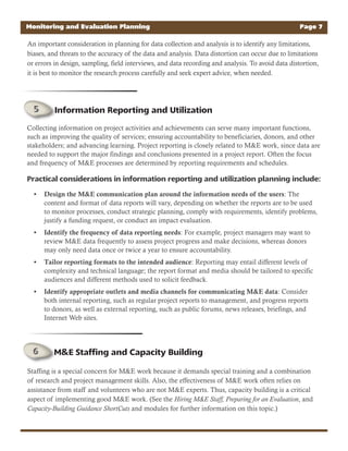 Monitoring and Evaluation Planning Page 7
An important consideration in planning for data collection and analysis is to identify any limitations,
biases, and threats to the accuracy of the data and analysis. Data distortion can occur due to limitations
or errors in design, sampling, field interviews, and data recording and analysis. To avoid data distortion,
it is best to monitor the research process carefully and seek expert advice, when needed.
Collecting information on project activities and achievements can serve many important functions,
such as improving the quality of services; ensuring accountability to beneficiaries, donors, and other
stakeholders; and advancing learning. Project reporting is closely related to M&E work, since data are
needed to support the major findings and conclusions presented in a project report. Often the focus
and frequency of M&E processes are determined by reporting requirements and schedules.
Practical considerations in information reporting and utilization planning include:
Design the M&E communication plan around the information needs of the users• : The
content and format of data reports will vary, depending on whether the reports are to be used
to monitor processes, conduct strategic planning, comply with requirements, identify problems,
justify a funding request, or conduct an impact evaluation.
Identify the frequency of data reporting needs• : For example, project managers may want to
review M&E data frequently to assess project progress and make decisions, whereas donors
may only need data once or twice a year to ensure accountability.
Tailor reporting formats to the intended audience• : Reporting may entail different levels of
complexity and technical language; the report format and media should be tailored to specific
audiences and different methods used to solicit feedback.
Identify appropriate outlets and media channels for communicating M&E data• : Consider
both internal reporting, such as regular project reports to management, and progress reports
to donors, as well as external reporting, such as public forums, news releases, briefings, and
Internet Web sites.
Staffing is a special concern for M&E work because it demands special training and a combination
of research and project management skills. Also, the effectiveness of M&E work often relies on
assistance from staff and volunteers who are not M&E experts. Thus, capacity building is a critical
aspect of implementing good M&E work. (See the Hiring M&E Staff, Preparing for an Evaluation, and
Capacity-Building Guidance ShortCuts and modules for further information on this topic.)
Information Reporting and Utilization
M&E Staffing and Capacity Building
 