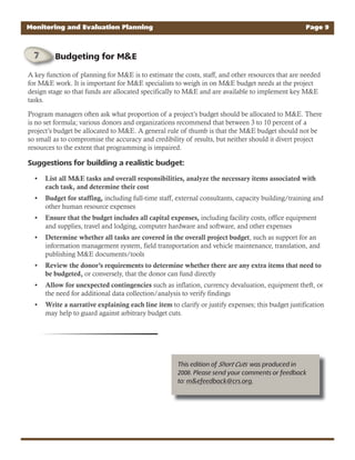 A key function of planning for M&E is to estimate the costs, staff, and other resources that are needed
for M&E work. It is important for M&E specialists to weigh in on M&E budget needs at the project
design stage so that funds are allocated specifically to M&E and are available to implement key M&E
tasks.
Program managers often ask what proportion of a project’s budget should be allocated to M&E. There
is no set formula; various donors and organizations recommend that between 3 to 10 percent of a
project’s budget be allocated to M&E. A general rule of thumb is that the M&E budget should not be
so small as to compromise the accuracy and credibility of results, but neither should it divert project
resources to the extent that programming is impaired.
Suggestions for building a realistic budget:
List all M&E tasks and overall responsibilities, analyze the necessary items associated with•
each task, and determine their cost
Budget for staffing,• including full-time staff, external consultants, capacity building/training and
other human resource expenses
Ensure that the budget includes all capital expenses,• including facility costs, office equipment
and supplies, travel and lodging, computer hardware and software, and other expenses
Determine whether all tasks are covered in the overall project budget• , such as support for an
information management system, field transportation and vehicle maintenance, translation, and
publishing M&E documents/tools
Review the donor’s requirements to determine whether there are any extra items that need to•
be budgeted, or conversely, that the donor can fund directly
Allow for unexpected contingencies• such as inflation, currency devaluation, equipment theft, or
the need for additional data collection/analysis to verify findings
Write a narrative explaining each line item• to clarify or justify expenses; this budget justification
may help to guard against arbitrary budget cuts.
Monitoring and Evaluation Planning Page 9
This edition of Short Cuts was produced in
2008. Please send your comments or feedback
to: m&efeedback@crs.org.
Budgeting for M&E
 