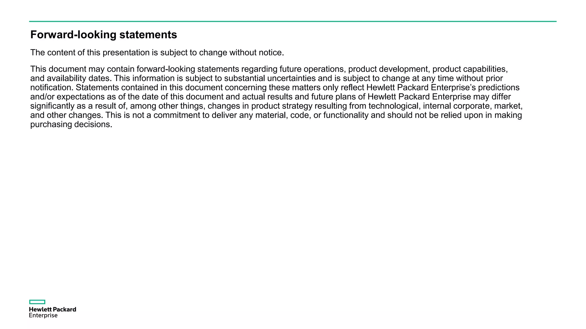 Forward-looking statements
The content of this presentation is subject to change without notice.
This document may contain forward-looking statements regarding future operations, product development, product capabilities,
and availability dates. This information is subject to substantial uncertainties and is subject to change at any time without prior
notification. Statements contained in this document concerning these matters only reflect Hewlett Packard Enterprise’s predictions
and/or expectations as of the date of this document and actual results and future plans of Hewlett Packard Enterprise may differ
significantly as a result of, among other things, changes in product strategy resulting from technological, internal corporate, market,
and other changes. This is not a commitment to deliver any material, code, or functionality and should not be relied upon in making
purchasing decisions.
 