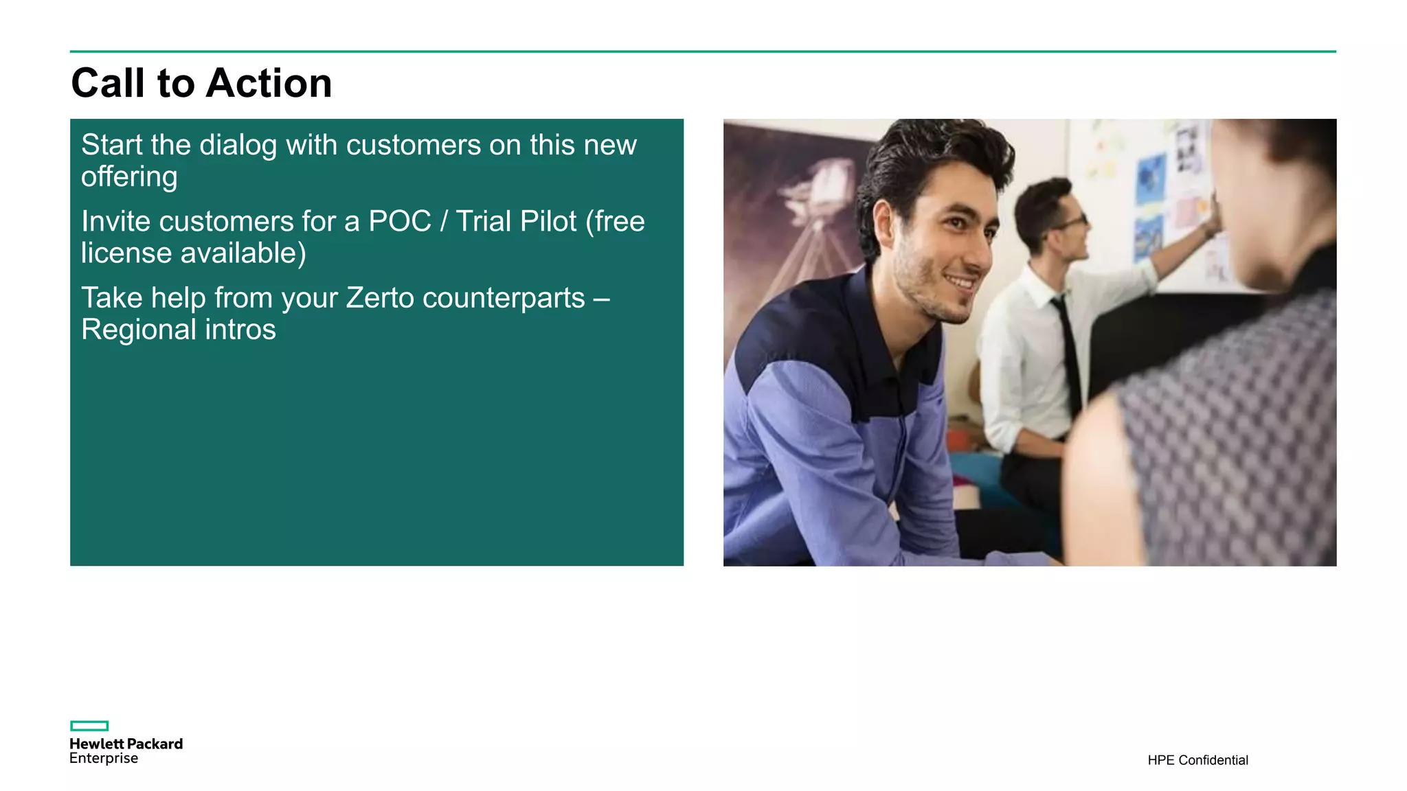 HPE Confidential
Call to Action
Start the dialog with customers on this new
offering
Invite customers for a POC / Trial Pilot (free
license available)
Take help from your Zerto counterparts –
Regional intros
 