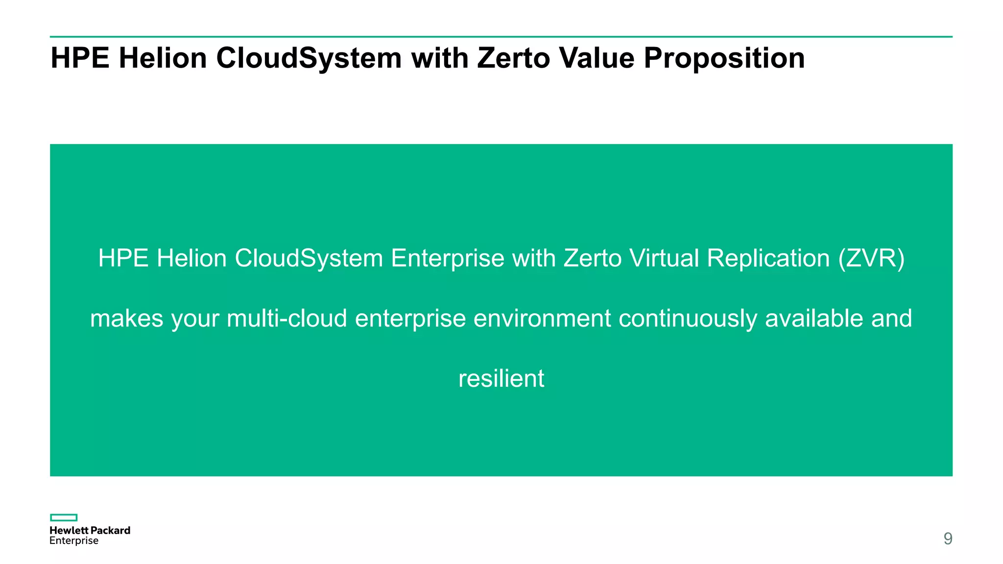 HPE Helion CloudSystem with Zerto Value Proposition
HPE Helion CloudSystem Enterprise with Zerto Virtual Replication (ZVR)
makes your multi-cloud enterprise environment continuously available and
resilient
9
 