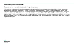 Forward-looking statements
The content of this presentation is subject to change without notice.
This document may contain forward-looking statements regarding future operations, product development, product capabilities,
and availability dates. This information is subject to substantial uncertainties and is subject to change at any time without prior
notification. Statements contained in this document concerning these matters only reflect Hewlett Packard Enterprise’s predictions
and/or expectations as of the date of this document and actual results and future plans of Hewlett Packard Enterprise may differ
significantly as a result of, among other things, changes in product strategy resulting from technological, internal corporate, market,
and other changes. This is not a commitment to deliver any material, code, or functionality and should not be relied upon in making
purchasing decisions.
 