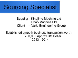 Sourcing Specialist
Supplier - Kingjime Machine Ltd
Lihao Machine Ltd
Client - Varia Engineering Group
Established smooth business transaction worth
700,000 Approx US Dollar
2013 - 2014
 