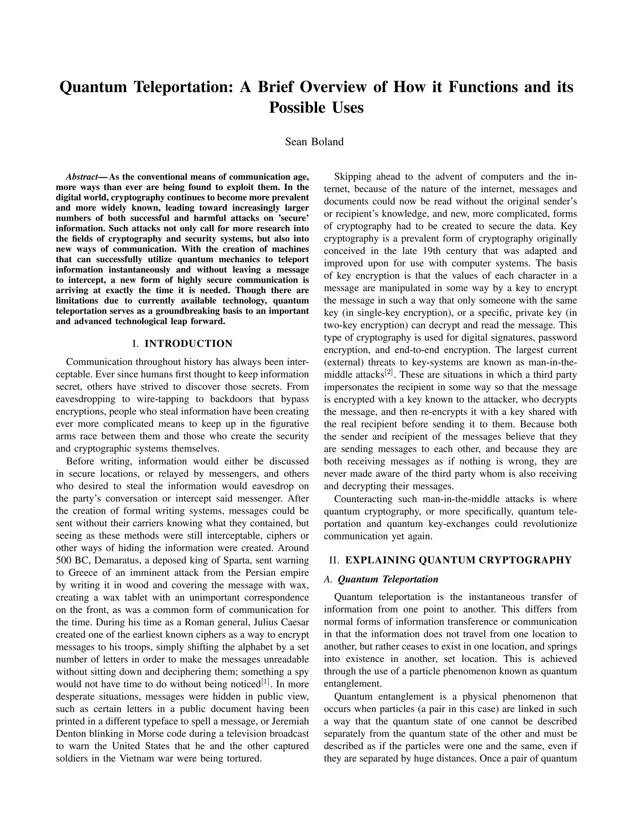 Quantum Teleportation: A Brief Overview of How it Functions and its
Possible Uses
Sean Boland
Abstract— As the conventional means of communication age,
more ways than ever are being found to exploit them. In the
digital world, cryptography continues to become more prevalent
and more widely known, leading toward increasingly larger
numbers of both successful and harmful attacks on ’secure’
information. Such attacks not only call for more research into
the ﬁelds of cryptography and security systems, but also into
new ways of communication. With the creation of machines
that can successfully utilize quantum mechanics to teleport
information instantaneously and without leaving a message
to intercept, a new form of highly secure communication is
arriving at exactly the time it is needed. Though there are
limitations due to currently available technology, quantum
teleportation serves as a groundbreaking basis to an important
and advanced technological leap forward.
I. INTRODUCTION
Communication throughout history has always been inter-
ceptable. Ever since humans ﬁrst thought to keep information
secret, others have strived to discover those secrets. From
eavesdropping to wire-tapping to backdoors that bypass
encryptions, people who steal information have been creating
ever more complicated means to keep up in the ﬁgurative
arms race between them and those who create the security
and cryptographic systems themselves.
Before writing, information would either be discussed
in secure locations, or relayed by messengers, and others
who desired to steal the information would eavesdrop on
the party’s conversation or intercept said messenger. After
the creation of formal writing systems, messages could be
sent without their carriers knowing what they contained, but
seeing as these methods were still interceptable, ciphers or
other ways of hiding the information were created. Around
500 BC, Demaratus, a deposed king of Sparta, sent warning
to Greece of an imminent attack from the Persian empire
by writing it in wood and covering the message with wax,
creating a wax tablet with an unimportant correspondence
on the front, as was a common form of communication for
the time. During his time as a Roman general, Julius Caesar
created one of the earliest known ciphers as a way to encrypt
messages to his troops, simply shifting the alphabet by a set
number of letters in order to make the messages unreadable
without sitting down and deciphering them; something a spy
would not have time to do without being noticed[1]
. In more
desperate situations, messages were hidden in public view,
such as certain letters in a public document having been
printed in a different typeface to spell a message, or Jeremiah
Denton blinking in Morse code during a television broadcast
to warn the United States that he and the other captured
soldiers in the Vietnam war were being tortured.
Skipping ahead to the advent of computers and the in-
ternet, because of the nature of the internet, messages and
documents could now be read without the original sender’s
or recipient’s knowledge, and new, more complicated, forms
of cryptography had to be created to secure the data. Key
cryptography is a prevalent form of cryptography originally
conceived in the late 19th century that was adapted and
improved upon for use with computer systems. The basis
of key encryption is that the values of each character in a
message are manipulated in some way by a key to encrypt
the message in such a way that only someone with the same
key (in single-key encryption), or a speciﬁc, private key (in
two-key encryption) can decrypt and read the message. This
type of cryptography is used for digital signatures, password
encryption, and end-to-end encryption. The largest current
(external) threats to key-systems are known as man-in-the-
middle attacks[2]
. These are situations in which a third party
impersonates the recipient in some way so that the message
is encrypted with a key known to the attacker, who decrypts
the message, and then re-encrypts it with a key shared with
the real recipient before sending it to them. Because both
the sender and recipient of the messages believe that they
are sending messages to each other, and because they are
both receiving messages as if nothing is wrong, they are
never made aware of the third party whom is also receiving
and decrypting their messages.
Counteracting such man-in-the-middle attacks is where
quantum cryptography, or more speciﬁcally, quantum tele-
portation and quantum key-exchanges could revolutionize
communication yet again.
II. EXPLAINING QUANTUM CRYPTOGRAPHY
A. Quantum Teleportation
Quantum teleportation is the instantaneous transfer of
information from one point to another. This differs from
normal forms of information transference or communication
in that the information does not travel from one location to
another, but rather ceases to exist in one location, and springs
into existence in another, set location. This is achieved
through the use of a particle phenomenon known as quantum
entanglement.
Quantum entanglement is a physical phenomenon that
occurs when particles (a pair in this case) are linked in such
a way that the quantum state of one cannot be described
separately from the quantum state of the other and must be
described as if the particles were one and the same, even if
they are separated by huge distances. Once a pair of quantum
 