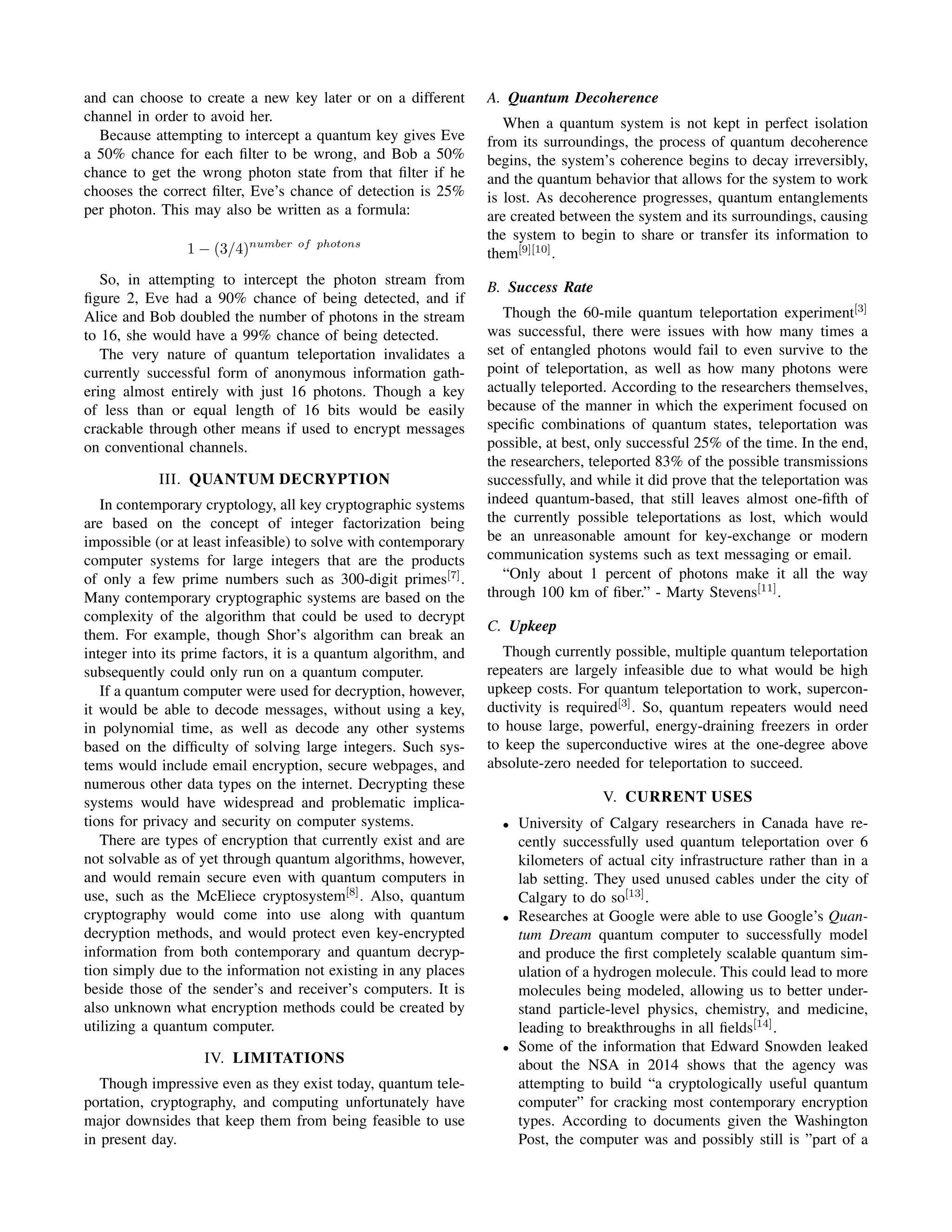 and can choose to create a new key later or on a different
channel in order to avoid her.
Because attempting to intercept a quantum key gives Eve
a 50% chance for each ﬁlter to be wrong, and Bob a 50%
chance to get the wrong photon state from that ﬁlter if he
chooses the correct ﬁlter, Eve’s chance of detection is 25%
per photon. This may also be written as a formula:
1 − (3/4)number of photons
So, in attempting to intercept the photon stream from
ﬁgure 2, Eve had a 90% chance of being detected, and if
Alice and Bob doubled the number of photons in the stream
to 16, she would have a 99% chance of being detected.
The very nature of quantum teleportation invalidates a
currently successful form of anonymous information gath-
ering almost entirely with just 16 photons. Though a key
of less than or equal length of 16 bits would be easily
crackable through other means if used to encrypt messages
on conventional channels.
III. QUANTUM DECRYPTION
In contemporary cryptology, all key cryptographic systems
are based on the concept of integer factorization being
impossible (or at least infeasible) to solve with contemporary
computer systems for large integers that are the products
of only a few prime numbers such as 300-digit primes[7]
.
Many contemporary cryptographic systems are based on the
complexity of the algorithm that could be used to decrypt
them. For example, though Shor’s algorithm can break an
integer into its prime factors, it is a quantum algorithm, and
subsequently could only run on a quantum computer.
If a quantum computer were used for decryption, however,
it would be able to decode messages, without using a key,
in polynomial time, as well as decode any other systems
based on the difﬁculty of solving large integers. Such sys-
tems would include email encryption, secure webpages, and
numerous other data types on the internet. Decrypting these
systems would have widespread and problematic implica-
tions for privacy and security on computer systems.
There are types of encryption that currently exist and are
not solvable as of yet through quantum algorithms, however,
and would remain secure even with quantum computers in
use, such as the McEliece cryptosystem[8]
. Also, quantum
cryptography would come into use along with quantum
decryption methods, and would protect even key-encrypted
information from both contemporary and quantum decryp-
tion simply due to the information not existing in any places
beside those of the sender’s and receiver’s computers. It is
also unknown what encryption methods could be created by
utilizing a quantum computer.
IV. LIMITATIONS
Though impressive even as they exist today, quantum tele-
portation, cryptography, and computing unfortunately have
major downsides that keep them from being feasible to use
in present day.
A. Quantum Decoherence
When a quantum system is not kept in perfect isolation
from its surroundings, the process of quantum decoherence
begins, the system’s coherence begins to decay irreversibly,
and the quantum behavior that allows for the system to work
is lost. As decoherence progresses, quantum entanglements
are created between the system and its surroundings, causing
the system to begin to share or transfer its information to
them[9][10]
.
B. Success Rate
Though the 60-mile quantum teleportation experiment[3]
was successful, there were issues with how many times a
set of entangled photons would fail to even survive to the
point of teleportation, as well as how many photons were
actually teleported. According to the researchers themselves,
because of the manner in which the experiment focused on
speciﬁc combinations of quantum states, teleportation was
possible, at best, only successful 25% of the time. In the end,
the researchers, teleported 83% of the possible transmissions
successfully, and while it did prove that the teleportation was
indeed quantum-based, that still leaves almost one-ﬁfth of
the currently possible teleportations as lost, which would
be an unreasonable amount for key-exchange or modern
communication systems such as text messaging or email.
“Only about 1 percent of photons make it all the way
through 100 km of ﬁber.” - Marty Stevens[11]
.
C. Upkeep
Though currently possible, multiple quantum teleportation
repeaters are largely infeasible due to what would be high
upkeep costs. For quantum teleportation to work, supercon-
ductivity is required[3]
. So, quantum repeaters would need
to house large, powerful, energy-draining freezers in order
to keep the superconductive wires at the one-degree above
absolute-zero needed for teleportation to succeed.
V. CURRENT USES
• University of Calgary researchers in Canada have re-
cently successfully used quantum teleportation over 6
kilometers of actual city infrastructure rather than in a
lab setting. They used unused cables under the city of
Calgary to do so[13]
.
• Researches at Google were able to use Google’s Quan-
tum Dream quantum computer to successfully model
and produce the ﬁrst completely scalable quantum sim-
ulation of a hydrogen molecule. This could lead to more
molecules being modeled, allowing us to better under-
stand particle-level physics, chemistry, and medicine,
leading to breakthroughs in all ﬁelds[14]
.
• Some of the information that Edward Snowden leaked
about the NSA in 2014 shows that the agency was
attempting to build “a cryptologically useful quantum
computer” for cracking most contemporary encryption
types. According to documents given the Washington
Post, the computer was and possibly still is ”part of a
 