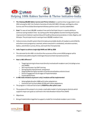 Page 1
Helping 100k Babies Survive & Thrive Initiative-India
 The Helping100,000 Babies Survive and Thrive Initiative isa partnershipinauguratedinJune
2014 amongthe AAP,the PediatricSocietiesof India(IAP,NNF),Ethiopia,andNigeria,other
Survive andThrive Global DevelopmentAlliance partnersandin-countrystakeholders
 Goal- To save at least100,000 newbornlivesandtofacilitate future in-countryabilityto
continue savingnewbornlives- byscalingupthe HelpingBabiesSurvive trainingandquality
improvementinitiative inpartnershipwithhealthprofessionalassociationsinIndia,Nigeria,and
Ethiopia.The principal resultissavingatleast100,000 newbornlives.
 Indiaenvisionsahealthsystemthateliminatespreventable deathsof newbornsandstillbirths
and where everypregnancyiswanted,where everybirthiscelebrated,andwhere women,
babies,andchildrensurvive,thrive,andreachtheirfull potential.
 India Targets to achieve single digitNMR and SBR by 2030
 The rationale forthisHBS is to buildonthe successesof the currentNSSKprogram while
simultaneouslyaddressingthe challengesthatpreventedimprovedoutcomes.
 How is HBS different?
o Targetingtrainingtothose mostdirectlyinvolvedwithnewborncare (includingnurses
and ANMs)
o Skill maintenance byLDHF training
o StrongQualityImprovement component
o OngoingMentoringbymembersof professionalbodies atdistrictlevel.
o Districtengagementatall stagesof implementation
o SustainabilityPlans.
 In HBS India Initiative at present only 2 moduleswill be implemented
o HelpingBabyBreathe (HBB) withIndianadaptations.
o Essential Care ForEveryBaby (ECEB) withIndianadaptations.
 The program in Indiawill be knownas NSSKPlus after pilotis over
 The purpose of thisprojectis to create a replicable model in5pilotprogramdistrictswhich
supportsmajorcare goalsas outlinedinthe IndiaNewbornActionPlan(INAP)
 Objectives:
 Bringall stakeholderstogether tosupporta model forimmediatenewborncare inIndia.
 