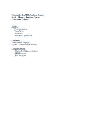 Communication Skills Training Course.
Service Manager Training Course.
Leadership Training
Skills
Communication
Team Work
Initiative
Proactive Cooperation
Languages
Arabic: Mother language
English: Good (Reading & Writing)
Computer Skills:
Microsoft Office Applications
S400 Program
SAP Program
 