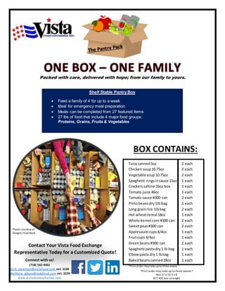 Packed with care, delivered with hope; from our family to yours.
Shelf Stable Pantry Box
 Feed a family of 4 for up to a week
 Ideal for emergency meal preparation
 Meals can be completed from 27 featured items
 27 lbs of food that include 4 major food groups:
Proteins, Grains, Fruits & Vegetables
BOX CONTAINS:
Tuna canned5oz
Chickensoup10.75oz
Vegetablesoup10.75oz
Spaghetti ringsinsauce 15oz
Crackerssaltine 16oz box
Tomato juice 46oz
Tomato sauce #300 can
Pintobeansdry1lb bag
Long grainrice 1lbbag
Hot wheatcereal 18oz
Whole kernel corn #300 can
Sweetpeas#300 can
Applesauce cups4/4oz
Fruitcups 4/4oz
Greenbeans#300 can
Spaghetti pastadry1 lb bag
Elbow pasta dry1 lbbag
Bakedbeanscanned28oz
*First order maytake upto threeweeks*
2 each
2 each
2 each
1 each
1 each
1 each
2 each
2 each
2 each
1 each
2 each
2 each
1 each
1 each
2 each
1 each
1 each
1 each
Contact Your Vista Food Exchange
Representative Today for a Customized Quote!
Connect with us!
(718) 542-4401
Josh_newman@vistafood.com ext. 3238
Matthew_gibson@vistafood.com ext. 3239
www.vistafoodexchange.com
*First order may take up to three weeks*
Box 17 x 10.5 x 8
ECT 40C box strength
Photo courtesy of
Oregon Food Bank
 
