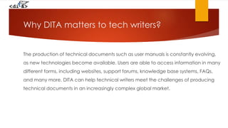 Why DITA matters to tech writers?
The production of technical documents such as user manuals is constantly evolving,
as new technologies become available. Users are able to access information in many
different forms, including websites, support forums, knowledge base systems, FAQs,
and many more. DITA can help technical writers meet the challenges of producing
technical documents in an increasingly complex global market.
 