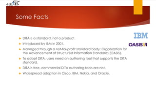 Some Facts
 DITA is a standard, not a product.
 Introduced by IBM in 2001.
 Managed through a not-for-profit standard body: Organization for
the Advancement of Structured Information Standards (OASIS).
 To adopt DITA, users need an authoring tool that supports the DITA
standard.
 DITA is free, commercial DITA authoring tools are not.
 Widespread adoption in Cisco, IBM, Nokia, and Oracle.
 