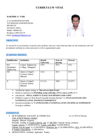 CURRICULUM VITAE
KARTHIK G. NAIR
A-18, RAMESHWAR PARK
TULSIDHAM,ZADESHWAR Rd.
BHARUCH
GUJARAT 392011
Mobile: 9886061102
Residence: 09427101179
Email: karthikgnair308gmail.com
OBJECTIVE:
To succeed in an environment of growth and excellence and earn a job which provides me job satisfaction and self
development and help me achieve personal as well as organizational goals.
ACADEMIC PROFILE:
Qualification Institution Board/
University
Year of
passing
Percent
B.E
Mechanical
Engineering
Canara Engineering
College, Mangalore
VTU 2015 63%
XII Queen of Angel’s
Convent School,
Bharuch
I.S.C. 2011 63%
X Queen of Angel’s
Convent School,
Bharuch
I.C.S.E. 2009 67.67%
 Attended the inplant training in “Diesel Loco Shed, Erode”.
 Hands on experience on 2D drafting using solid edge, JAVA,Ansys, seeNC, C++.
 Attended the “MEGA AGRICULTURAL MACHINERYFAIR-3-2015”.
 Published a paper on “Root Based Vegetable Cleaning Machine” in “JNANASANGAMA 2015
NATIONNAL LEVEL STUDENT CONFERENCE”.
 Secured second place in “CANTECH-2105 A NATIONAL LEVEL TECHNICAL SYMPOSIUM”
for project exhibition.
EXPERIENCE:
 DCM SHRIRAM ALKALIES & CHEMICALS 23-12-2015 to Present
(Unit of DCM Shriram Limited)
Jhagadia, Bharuch (Gujarat).
Presently working in Caustic-Chlorine unit of 480 TPD Capacity having products :
Caustic soda lye (1,50,000 MTPA), Caustic soda flakes (32,000 MTPA),
Chlorine Gas & Liquid (1,13,200 MTPA), Hydrogen gas (1,36,30000 MTPA), HCL (63,000 MTPA)
& Sodium Hypochlorite (1,500 MTPA).
 DESIGNATION: Graduate Apprentice Trainee.
 