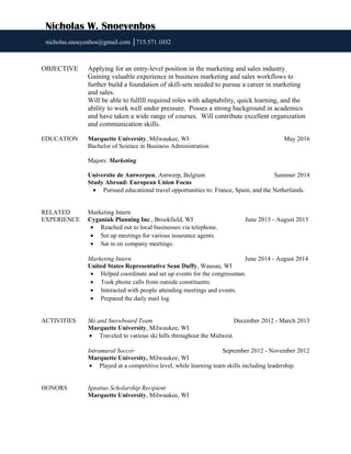 OBJECTIVE Applying for an entry-level position in the marketing and sales industry.
Gaining valuable experience in business marketing and sales workflows to
further build a foundation of skill-sets needed to pursue a career in marketing
and sales.
Will be able to fulfill required roles with adaptability, quick learning, and the
ability to work well under pressure. Posses a strong background in academics
and have taken a wide range of courses. Will contribute excellent organization
and communication skills.
EDUCATION Marquette University, Milwaukee, WI May 2016
Bachelor of Science in Business Administration
Majors: Marketing
Universite de Antwerpen, Antwerp, Belgium Summer 2014
Study Abroad: European Union Focus
• Pursued educational travel opportunities to: France, Spain, and the Netherlands.
RELATED Marketing Intern
EXPERIENCE Cyganiak Planning Inc., Brookfield, WI June 2015 - August 2015
• Reached out to local businesses via telephone.
• Set up meetings for various insurance agents.
• Sat in on company meetings.
Marketing Intern June 2014 - August 2014
United States Representative Sean Duffy, Wausau, WI
• Helped coordinate and set up events for the congressman.
• Took phone calls from outside constituents.
• Interacted with people attending meetings and events.
• Prepared the daily mail log.
ACTIVITIES Ski and Snowboard Team December 2012 - March 2013
Marquette University, Milwaukee, WI
• Traveled to various ski hills throughout the Midwest.
Intramural Soccer September 2012 - November 2012
Marquette University, Milwaukee, WI
• Played at a competitive level, while learning team skills including leadership.
HONORS Ignatius Scholarship Recipient
Marquette University, Milwaukee, WI
Nicholas W. Snoeyenbos
nicholas.snoeyenbos@gmail.com │715.571.1032
 